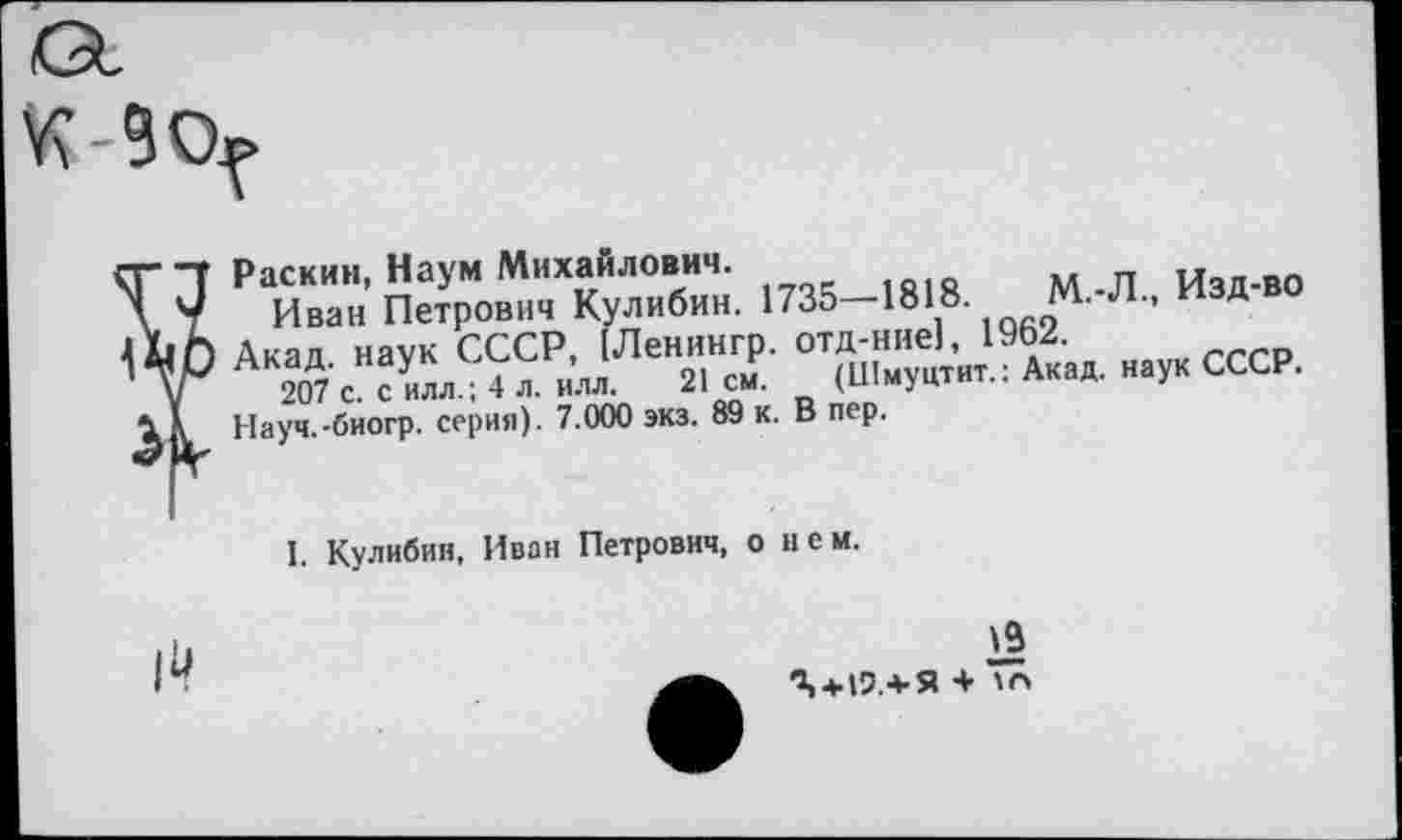 ﻿У?-90.
Раскин, Наум Михайлович.
Иван Петрович Кулибин. 1735—1818. м. л., пзд Акад наук СССР, [Ленингр. отд-ние), 19Ь2.
207'с с иллИ л. илл. 21 см. (Шмуцтит.: Акад, наук СССР.
Науч.-биогр. серия). 7.000 экз. 89 к. В пер.
I. Кулибин, Иван Петрович, о нем.

19